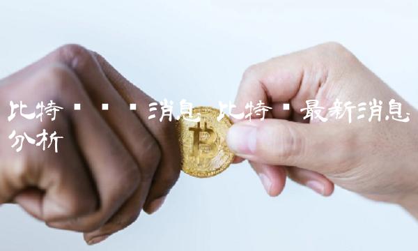 比特币实时消息 比特币最新消息分析 比特币实时消息 比特币最新消息分析